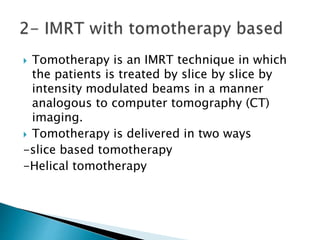  Tomotherapy is an IMRT technique in which
the patients is treated by slice by slice by
intensity modulated beams in a manner
analogous to computer tomography (CT)
imaging.
 Tomotherapy is delivered in two ways
-slice based tomotherapy
-Helical tomotherapy
 