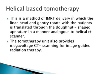  This is a method of IMRT delivery in which the
linac head and gantry rotate with the patients
is translated through the doughnut – shaped
aperature in a manner analogous to helical ct
scanner.
 The tomotherapy unit also provides
megavoltage CT- scanning for image guided
radiation therapy.
 