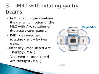  In this technique combines
the dynamic motion of the
MLC with Arc rotation of
the accelerator gantry.
 IMRT delivered with
rotating gantry by two
ways.
-intensity –modulated Arc
Therapy (IMAT)
- Volumetric –modulated
Arc therapy(VMAT)
 