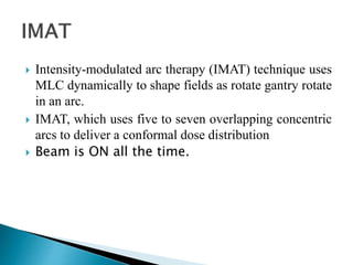  Intensity-modulated arc therapy (IMAT) technique uses
MLC dynamically to shape fields as rotate gantry rotate
in an arc.
 IMAT, which uses five to seven overlapping concentric
arcs to deliver a conformal dose distribution
 Beam is ON all the time.
 
