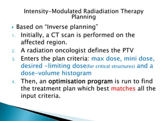 Based on “Inverse planning”
1. Initially, a CT scan is performed on the
affected region.
2. A radiation oncologist defines the PTV
3. Enters the plan criteria: max dose, mini dose,
desired -limiting dose(for critical structures) and a
dose-volume histogram
4. Then, an optimisation program is run to find
the treatment plan which best matches all the
input criteria.
Intensity-Modulated Radiadiation Therapy
Planning
 