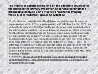 The impact of patient positioning on the adequate coverage of the uterus in the primary irradiation of cervical carcinoma: a prospective analysis using magnetic resonance imaging.  Weiss E et al Radiother. Oncol. 63 (2002) 83 Results : Standard portals [ie 4 field box] did not completely cover the uterus in supine position in 7/21 (33%), in prone position with belly board in 7/21 (33%) and without belly board in 5/21 (24%). Insufficient uterine coverage was found only in the anteroposterior direction. The mean distance (± standard deviation) between the field borders of the lateral portals and the uterus was in supine position anteriorly 3.4 cm (±2.2 cm) and posteriorly 1.8 cm (±1.3 cm), in prone position with belly board anteriorly 2.2 cm (±2.7 cm) and posteriorly 2.6 cm (±1.6 cm), prone without belly board anteriorly 3.3 cm (±2.4 cm) and posteriorly 1.9 cm (±1.1 cm). The difference was statistically significant between supine and prone position with belly board and between prone position with and without belly board. Repeated MRI controls during therapy showed no significant changes compared to the MRIs at the beginning of therapy.  Conclusions :  The use of standard radiation fields results in a high percentage of geographical misfits. Three-dimensional treatment planning is a prerequisite for adequate uterus coverage.   