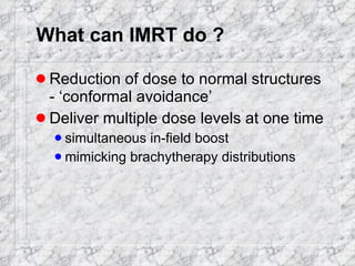 What can IMRT do ? Reduction of dose to normal structures - ‘conformal avoidance’ Deliver multiple dose levels at one time simultaneous in-field boost mimicking brachytherapy distributions 