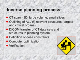 Inverse planning process CT scan - 3D, large volume, small slices Outlining of ALL (!) relevant structures (targets and critical organs) DICOM transfer of CT data sets and structures to planning system Definition of dose constraints Computer optimization Verification 