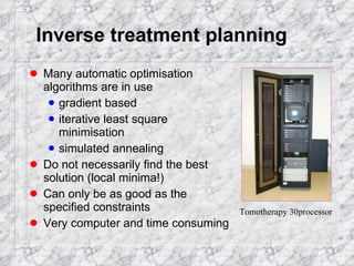 Inverse treatment planning Many automatic optimisation algorithms are in use gradient based iterative least square minimisation simulated annealing Do not necessarily find the best solution (local minima!) Can only be as good as the specified constraints Very computer and time consuming Tomotherapy 30processor 