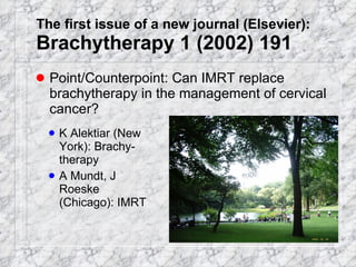 The first issue of a new journal (Elsevier): Brachytherapy 1 (2002) 191 Point/Counterpoint: Can IMRT replace brachytherapy in the management of cervical cancer? K Alektiar (New York): Brachy-therapy A Mundt, J Roeske (Chicago): IMRT 