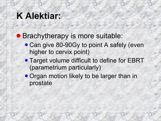 K Alektiar: Brachytherapy is more suitable: Can give 80-90Gy to point A safely (even higher to cervix point) Target volume difficult to define for EBRT (parametrium particularly) Organ motion likely to be larger than in prostate 