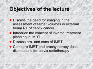Objectives of the lecture Discuss the need for imaging in the assessment of target volumes in external beam RT of cervix cancer  Introduce the concept of inverse treatment planning in IMRT Discuss pro- and cons of IMRT Compare IMRT and brachytherapy dose distributions for cervix radiotherapy 