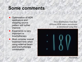 Some comments Optimisation of HDR applicators and stepping source pattern will further improve Experience is very important in brachytherapy Must consider overall treatment time when using external beam and brachytherapy combination Nucletron Dose distributions from four different HDR source movements as determined using film 