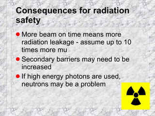 Consequences for radiation safety More beam on time means more radiation leakage - assume up to 10 times more mu Secondary barriers may need to be increased If high energy photons are used, neutrons may be a problem 