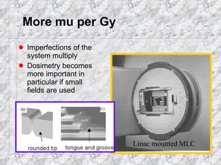 More mu per Gy Imperfections of the system multiply Dosimetry becomes more important in particular if small fields are used Linac mounted MLC 