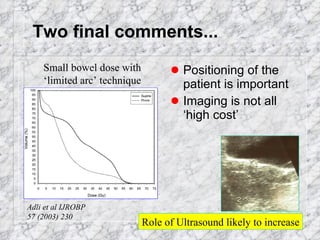 Two final comments... Positioning of the patient is important Imaging is not all ‘high cost’ Adli et al IJROBP  57 (2003) 230 Small bowel dose with ‘limited arc’ technique Role of Ultrasound likely to increase 