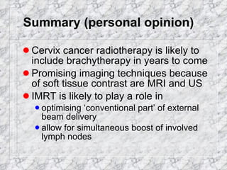 Summary (personal opinion) Cervix cancer radiotherapy is likely to include brachytherapy in years to come Promising imaging techniques because of soft tissue contrast are MRI and US IMRT is likely to play a role in optimising ‘conventional part’ of external beam delivery allow for simultaneous boost of involved lymph nodes 