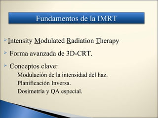 Fundamentos de la IMRT

 Intensity   Modulated Radiation Therapy
   Forma avanzada de 3D-CRT.
   Conceptos clave:
      Modulación de la intensidad del haz.
      Planificación Inversa.
      Dosimetría y QA especial.
 