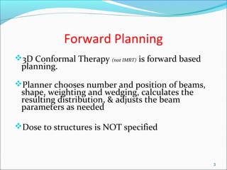 Forward Planning
3D Conformal Therapy (not IMRT) is forward based
planning.
Planner chooses number and position of beams,
shape, weighting and wedging, calculates the
resulting distribution, & adjusts the beam
parameters as needed
Dose to structures is NOT specified
3
 
