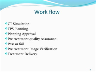Work flow
CT Simulation
TPS Planning
Planning Approval
Pre treatment quality Assurance
Pass or fail
Pre treatment Image Verification
Treatment Delivery
8
 