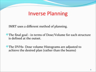 Inverse Planning
IMRT uses a different method of planning.
The final goal - in terms of Dose/Volume for each structure
is defined at the outset.
The DVHs- Dose volume Histograms are adjusted to
achieve the desired plan (rather than the beams)
9
 