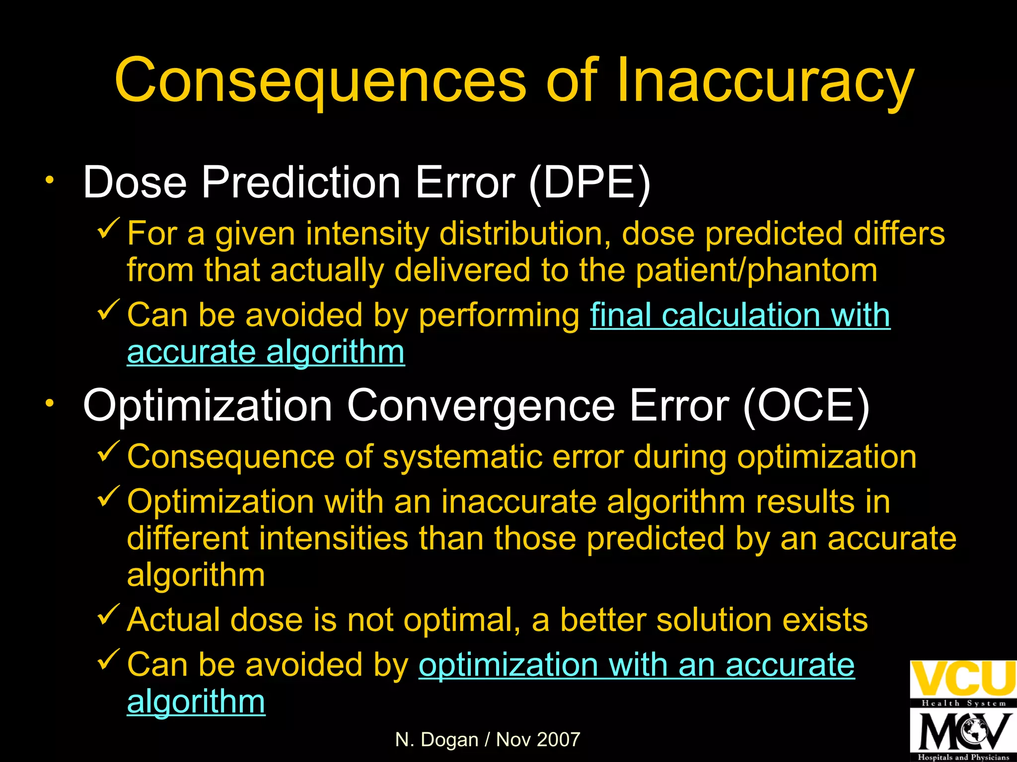 Consequences of Inaccuracy Dose Prediction Error (DPE) For a given intensity distribution, dose predicted differs from that actually delivered to the patient/phantom Can be avoided by performing  final calculation with accurate algorithm Optimization Convergence Error (OCE) Consequence of systematic error during optimization Optimization with an inaccurate algorithm results in different intensities than those predicted by an accurate algorithm  Actual dose is not optimal, a better solution exists  Can be avoided by  optimization with an accurate algorithm 