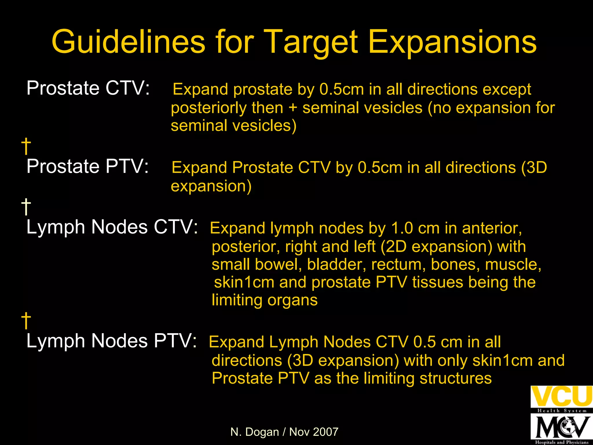 Guidelines for Target Expansions Prostate CTV:   Expand prostate by 0.5cm in all directions except  posteriorly then + seminal vesicles (no expansion for  seminal vesicles)   Prostate PTV:     Expand Prostate CTV by 0.5cm in all directions (3D  expansion)   Lymph Nodes CTV :   Expand lymph nodes by 1.0 cm in anterior,  posterior, right and left (2D expansion) with  small bowel, bladder, rectum, bones, muscle,   skin1cm and prostate PTV tissues being the limiting organs   Lymph Nodes PTV :   Expand Lymph Nodes CTV 0.5 cm in all directions (3D expansion) with only skin1cm and Prostate PTV as the limiting structures 