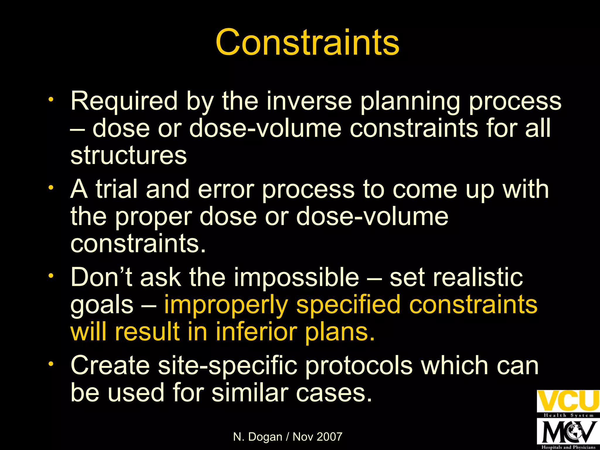 Required by the inverse planning process – dose or dose-volume constraints for all structures A trial and error process to come up with the proper dose or dose-volume constraints. Don’t ask the impossible – set realistic goals –  improperly specified constraints will result in inferior plans. Create site-specific protocols which can be used for similar cases. Constraints 