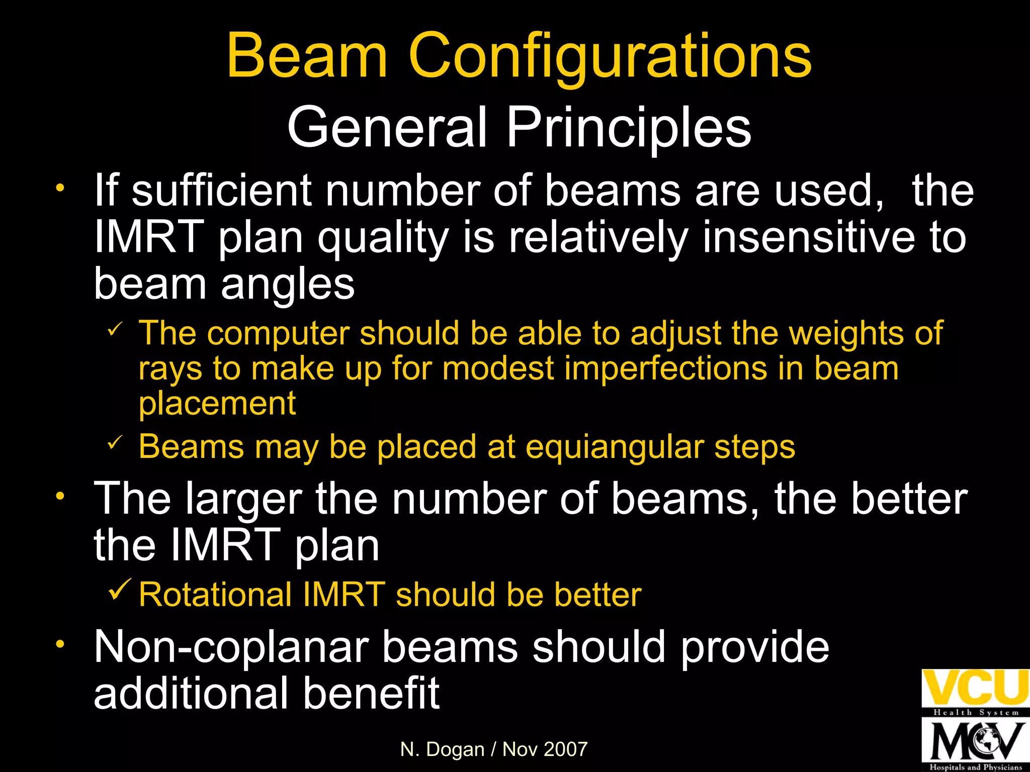 Beam Configurations General Principles If sufficient number of beams are used,  the IMRT plan quality is relatively insensitive to beam angles The computer should be able to adjust the weights of rays to make up for modest imperfections in beam placement Beams may be placed at equiangular steps The larger the number of beams, the better the IMRT plan Rotational IMRT should be better Non-coplanar beams should provide additional benefit 