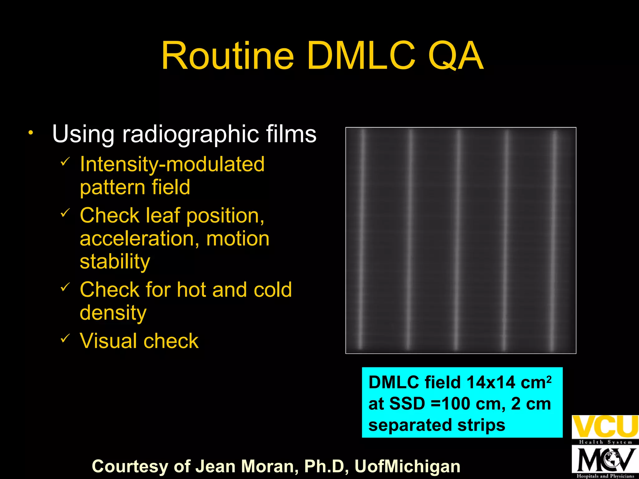 DMLC field 14x14 cm 2  at SSD =100 cm, 2 cm  separated strips  Using radiographic films Intensity-modulated pattern field Check leaf position, acceleration, motion stability  Check for hot and cold density  Visual check  Routine DMLC QA  Courtesy of Jean Moran,  Ph.D,  UofMichigan 