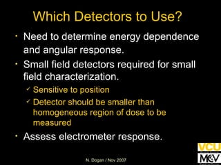 Which Detectors to Use? Need to determine energy dependence and angular response. Small field detectors required for small field characterization. Sensitive to position Detector should be smaller than homogeneous region of dose to be measured Assess electrometer response. 