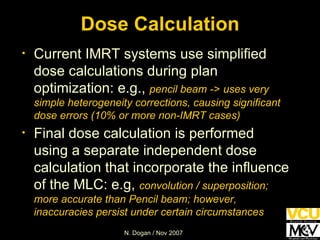 Dose Calculation Current IMRT systems use simplified dose calculations during plan optimization: e.g.,  pencil beam ->   uses very simple heterogeneity corrections, causing significant dose errors (10% or more non-IMRT cases) Final dose calculation is performed using a separate independent dose calculation that incorporate the influence of the MLC: e.g,  convolution / superposition; more accurate than Pencil beam; however, inaccuracies persist under certain circumstances 