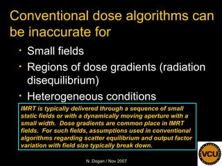 Conventional dose algorithms can be inaccurate for  Small fields Regions of dose gradients (radiation disequilibrium) Heterogeneous conditions IMRT is typically delivered through a sequence of small static fields or with a dynamically moving aperture with a small width.  Dose gradients are common place in IMRT fields.  For such fields, assumptions used in conventional algorithms regarding scatter equilibrium and output factor variation with field size typically break down. 