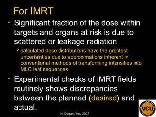 Significant fraction of the dose within targets and organs at risk is due to scattered or leakage radiation calculated dose distributions have the greatest uncertainties due to approximations inherent in conventional methods of transforming intensities into MLC leaf sequences Experimental checks of IMRT fields routinely shows discrepancies between the planned  ( desired )  and actual. For IMRT  