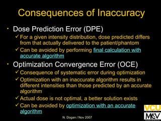 Consequences of Inaccuracy Dose Prediction Error (DPE) For a given intensity distribution, dose predicted differs from that actually delivered to the patient/phantom Can be avoided by performing  final calculation with accurate algorithm Optimization Convergence Error (OCE) Consequence of systematic error during optimization Optimization with an inaccurate algorithm results in different intensities than those predicted by an accurate algorithm  Actual dose is not optimal, a better solution exists  Can be avoided by  optimization with an accurate algorithm 
