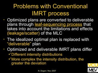 Problems with Conventional IMRT process Optimized plans are converted to deliverable plans through  leaf-sequencing process  that takes into account the limitations and effects  (leakage/scatter)  of the MLC The idealized optimal plan is replaced with  “deliverable”  plan Optimized and deliverable IMRT plans differ Different intensity distributions More complex the intensity distribution, the greater the deviation 