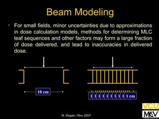 Beam Modeling For small fields, minor uncertainties due to approximations in dose calculation models, methods for determining MLC leaf sequences and other factors may form a large fraction of dose delivered, and lead to inaccuracies in delivered dose. 10 cm 1 cm 1 cm 1 cm 1 cm 1 cm 1 cm 1 cm 1 cm 1 cm 1 cm 