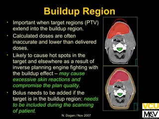 Buildup Region Important when target regions (PTV) extend into the buildup region. Calculated doses are often inaccurate and lower than delivered doses. Likely to cause hot spots in the target and elsewhere as a result of inverse planning engine fighting with the buildup effect –  may cause excessive skin reactions and compromise the plan quality. Bolus needs to be added if the target is in the buildup region:  needs to be included during the scanning of patient. 