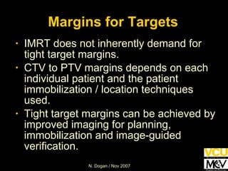 IMRT does not inherently demand for tight target margins. CTV to PTV margins depends on each individual patient and the patient immobilization / location techniques used. Tight target margins can be achieved by improved imaging for planning, immobilization and image-guided verification. Margins for Targets 