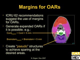 Margins for OARs ICRU 62 recommendations suggest the use of margins for OARs.  Generate expanded OARs if it is possible. e.g.; Cord Expand  = Cord + 5 mm Brainstem Expand  = Brainstem + 5 mm Create “ pseudo ” structures to achieve sparing at the desired areas. 
