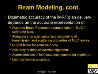 Beam Modeling, cont. Dosimetric accuracy of the IMRT plan delivery depends on the accurate representation of   Accurate Beam Penumbra representation – MLC / collimator jaws. Adequate characterization and accounting of transmission and scattering properties of MLC leaves. Output factor for small field size. Accuracy of dose calculation algorithm. Approximations of leaf sequence generation algorithm. Leaf positioning accuracy. 