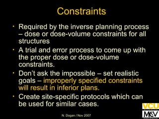 Required by the inverse planning process – dose or dose-volume constraints for all structures A trial and error process to come up with the proper dose or dose-volume constraints. Don’t ask the impossible – set realistic goals –  improperly specified constraints will result in inferior plans. Create site-specific protocols which can be used for similar cases. Constraints 