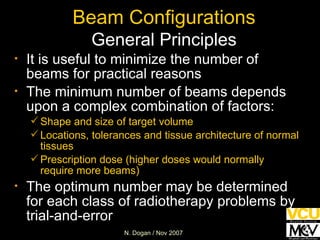 Beam Configurations General Principles It is useful to minimize the number of beams for practical reasons The minimum number of beams depends upon a complex combination of factors: Shape and size of target volume Locations, tolerances and tissue architecture of normal tissues Prescription dose (higher doses would normally require more beams) The optimum number may be determined for each class of radiotherapy problems by trial-and-error 