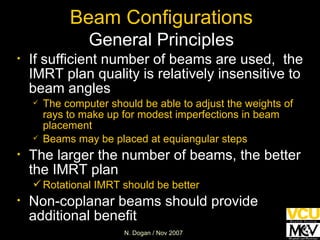 Beam Configurations General Principles If sufficient number of beams are used,  the IMRT plan quality is relatively insensitive to beam angles The computer should be able to adjust the weights of rays to make up for modest imperfections in beam placement Beams may be placed at equiangular steps The larger the number of beams, the better the IMRT plan Rotational IMRT should be better Non-coplanar beams should provide additional benefit 