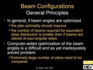 Beam Configurations General Principles In general, if beam angles are optimized   the plan optimality should improve the number of beams required for equivalent dose distribution is smaller than if beams are placed at equi-angular steps Computer-aided optimization of the beam angles is a difficult and as yet inadequately solved problem Extremely large number of plans need to be compared 