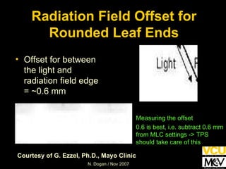 Radiation Field Offset for Rounded Leaf Ends Offset for between the light and radiation field edge = ~0.6 mm Measuring the offset 0.6 is best, i.e. subtract 0.6 mm from MLC settings -> TPS should take care of this Courtesy of G. Ezzel, Ph.D., Mayo Clinic 