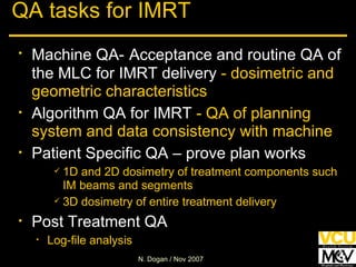 QA tasks for IMRT  Machine QA-   Acceptance and routine QA of the MLC for IMRT delivery  - dosimetric and geometric characteristics  Algorithm QA for IMRT  - QA of planning system and data consistency with machine Patient Specific QA – prove plan works 1D and 2D dosimetry of treatment components such IM beams and segments 3D dosimetry of entire treatment delivery Post Treatment QA Log-file analysis 
