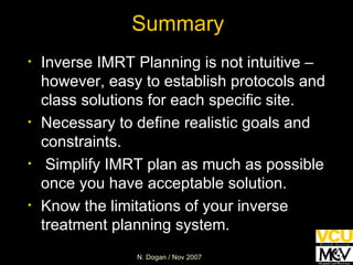 Summary Inverse IMRT Planning is not intuitive – however, easy to establish protocols and class solutions for each specific site. Necessary to define realistic goals and constraints. Simplify IMRT plan as much as possible once you have acceptable solution. Know the limitations of your inverse treatment planning system.  