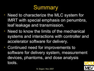 Summary Need to characterize the MLC system for IMRT with special emphasis on penumbra, leaf leakage and transmission.  Need to know the limits of the mechanical systems and interactions with controller and accelerator software for delivery. Continued need for improvements to software for delivery system, measurement devices, phantoms, and dose analysis tools. 