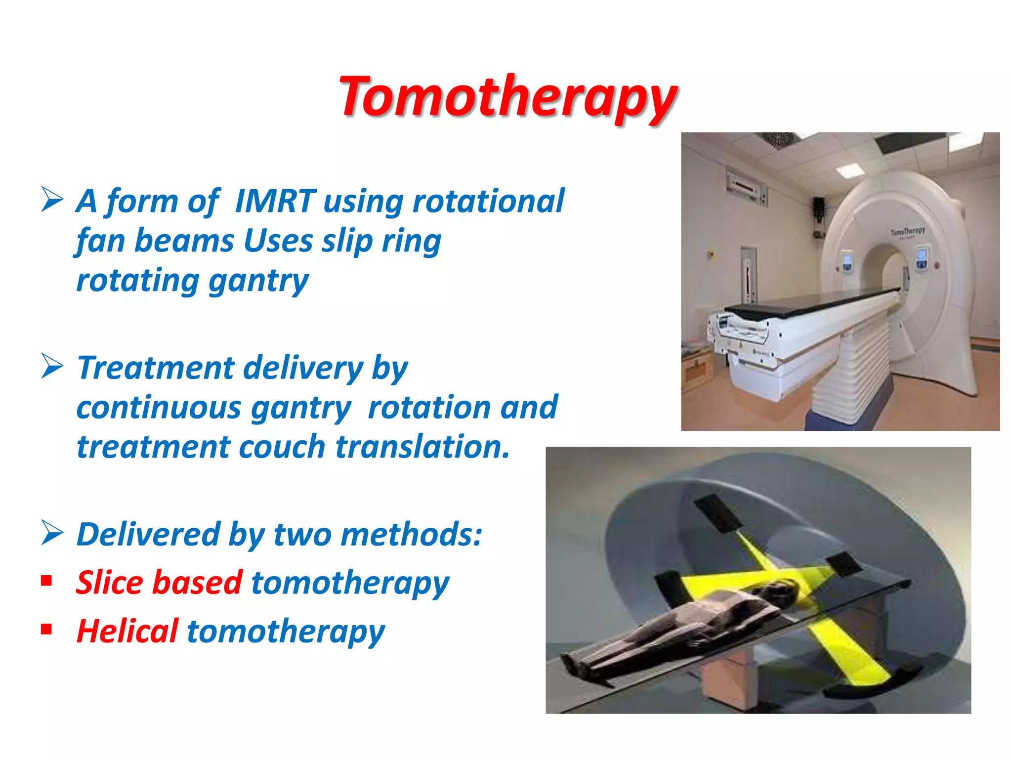 Tomotherapy
 A form of IMRT using rotational
fan beams Uses slip ring
rotating gantry
 Treatment delivery by
continuous gantry rotation and
treatment couch translation.
 Delivered by two methods:
 Slice based tomotherapy
 Helical tomotherapy
•
 