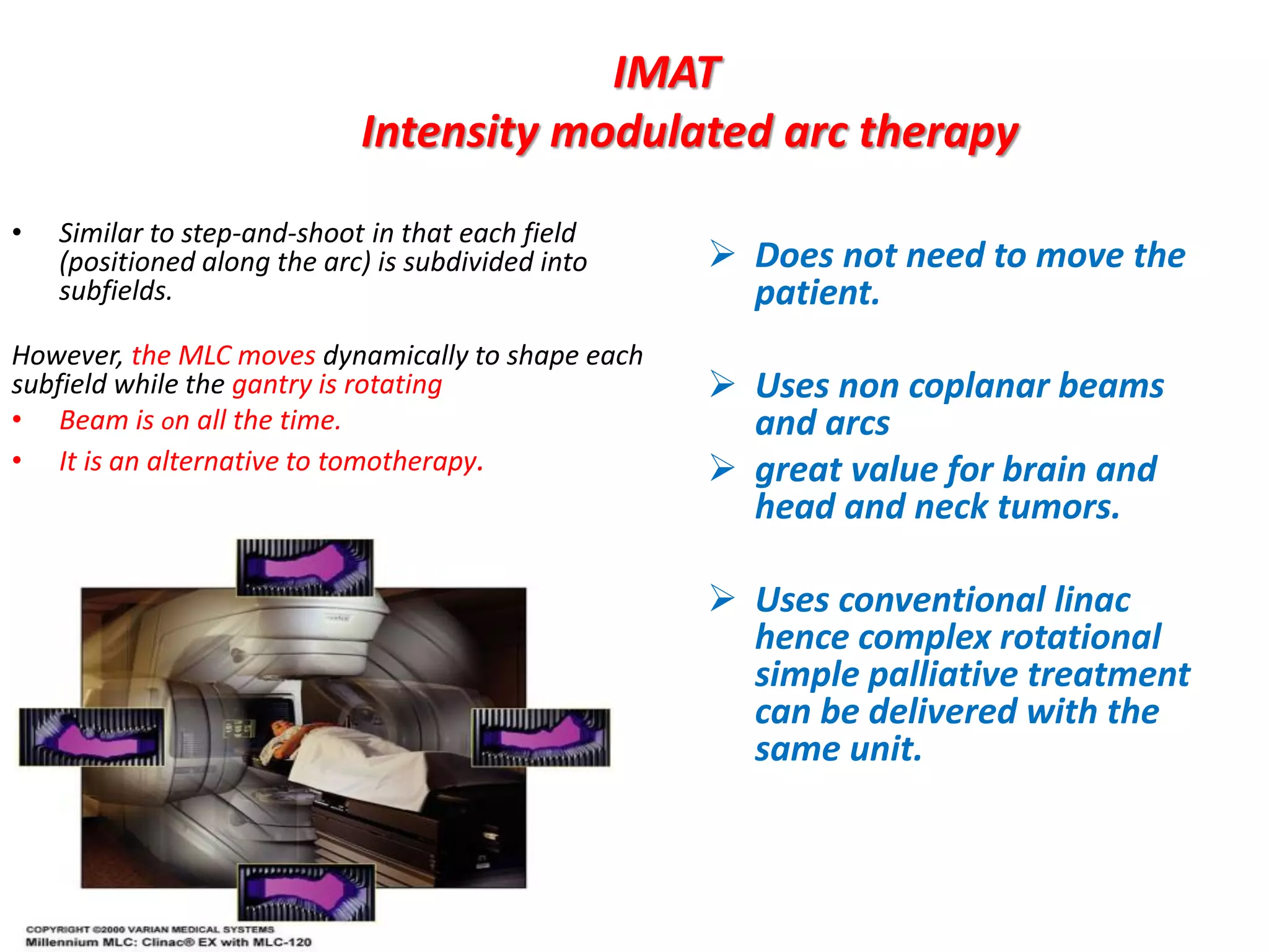 IMAT
Intensity modulated arc therapy
 Does not need to move the
patient.
 Uses non coplanar beams
and arcs
 great value for brain and
head and neck tumors.
 Uses conventional linac
hence complex rotational
simple palliative treatment
can be delivered with the
same unit.
• Similar to step-and-shoot in that each field
(positioned along the arc) is subdivided into
subfields.
However, the MLC moves dynamically to shape each
subfield while the gantry is rotating
• Beam is on all the time.
• It is an alternative to tomotherapy.
 