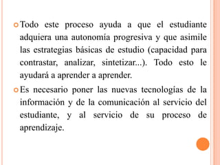Todo este proceso ayuda a que el estudiante
adquiera una autonomía progresiva y que asimile
las estrategias básicas de estudio (capacidad para
contrastar, analizar, sintetizar...). Todo esto le
ayudará a aprender a aprender.
Es necesario poner las nuevas tecnologías de la
información y de la comunicación al servicio del
estudiante, y al servicio de su proceso de
aprendizaje.
 