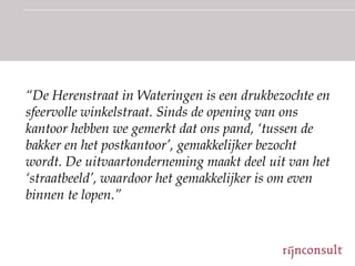 “De Herenstraat in Wateringen is een drukbezochte en
sfeervolle winkelstraat. Sinds de opening van ons
kantoor hebben we gemerkt dat ons pand, „tussen de
bakker en het postkantoor‟, gemakkelijker bezocht
wordt. De uitvaartonderneming maakt deel uit van het
„straatbeeld‟, waardoor het gemakkelijker is om even
binnen te lopen.”
 
