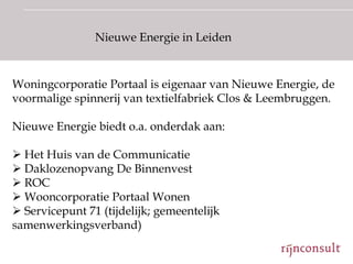 Nieuwe Energie in Leiden


Woningcorporatie Portaal is eigenaar van Nieuwe Energie, de
voormalige spinnerij van textielfabriek Clos & Leembruggen.

Nieuwe Energie biedt o.a. onderdak aan:

 Het Huis van de Communicatie
 Daklozenopvang De Binnenvest
 ROC
 Wooncorporatie Portaal Wonen
 Servicepunt 71 (tijdelijk; gemeentelijk
samenwerkingsverband)
 